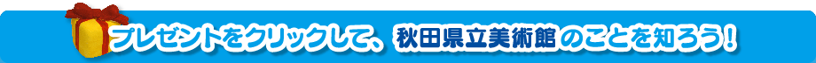 プレゼントをクリックして、秋田県立美術館のことを知ろう！