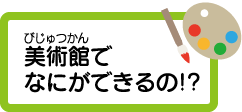 美術館でなにができるの!?